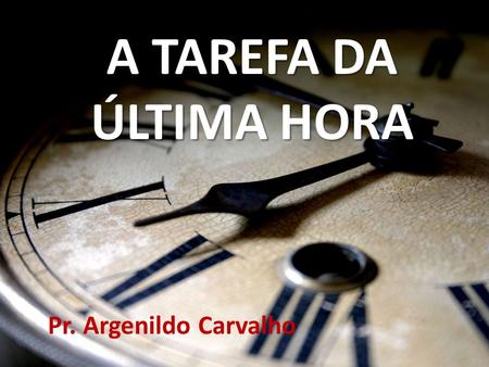 A TAREFA DA ÚLTIMA HORA Pr. Argenildo Carvalho.