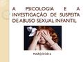 A PSICOLOGIA E A INVESTIGAÇÃO DE SUSPEITA DE ABUSO SEXUAL INFANTIL MARÇO/2016.