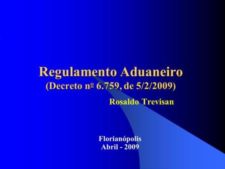 Regulamento Aduaneiro (Decreto n o 6.759, de 5/2/2009) Rosaldo Trevisan Florianópolis Abril - 2009.