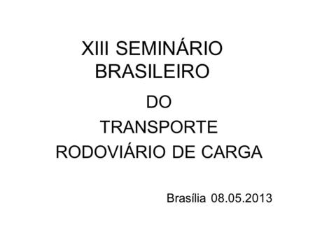 XIII SEMINÁRIO BRASILEIRO DO TRANSPORTE RODOVIÁRIO DE CARGA Brasília 08.05.2013.