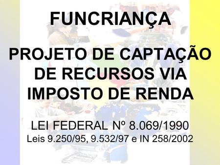 FUNCRIANÇA FUNCRIANÇA PROJETO DE CAPTAÇÃO DE RECURSOS VIA IMPOSTO DE RENDA LEI FEDERAL Nº 8.069/1990 Leis 9.250/95, 9.532/97 e IN 258/2002.