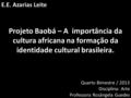 E.E. Azarias Leite Projeto Baobá – A importância da cultura africana na formação da identidade cultural brasileira. Quarto Bimestre / 2013 Disciplina: