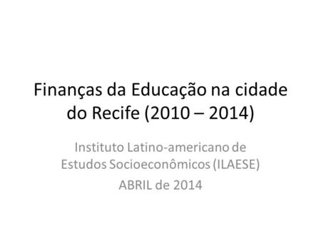 Finanças da Educação na cidade do Recife (2010 – 2014) Instituto Latino-americano de Estudos Socioeconômicos (ILAESE) ABRIL de 2014.