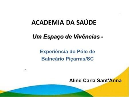 ACADEMIA DA SAÚDE Um Espaço de Vivências - Experiência do Pólo de Balneário Piçarras/SC Aline Carla Sant’Anna.