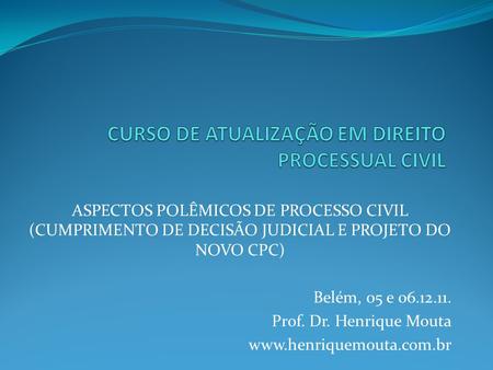 ASPECTOS POLÊMICOS DE PROCESSO CIVIL (CUMPRIMENTO DE DECISÃO JUDICIAL E PROJETO DO NOVO CPC) Belém, 05 e 06.12.11. Prof. Dr. Henrique Mouta www.henriquemouta.com.br.