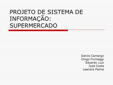 PROJETO DE SISTEMA DE INFORMAÇÃO: SUPERMERCADO Danilo Camargo Diogo Formaggi Eduardo Luiz José Costa Leandra Palma.