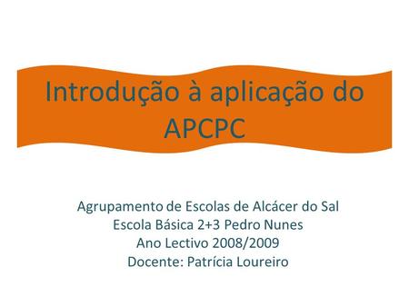Introdução à aplicação do APCPC Agrupamento de Escolas de Alcácer do Sal Escola Básica 2+3 Pedro Nunes Ano Lectivo 2008/2009 Docente: Patrícia Loureiro.