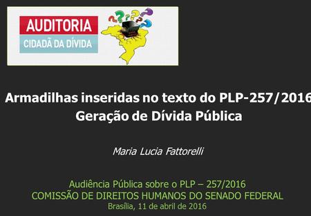 Maria Lucia Fattorelli Audiência Pública sobre o PLP – 257/2016 COMISSÃO DE DIREITOS HUMANOS DO SENADO FEDERAL Brasília, 11 de abril de 2016 Armadilhas.
