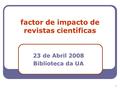 1 factor de impacto de revistas científicas 23 de Abril 2008 Biblioteca da UA.