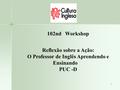 1 102nd Workshop Reflexão sobre a Ação: O Professor de Inglês Aprendendo e Ensinando PUC -D.