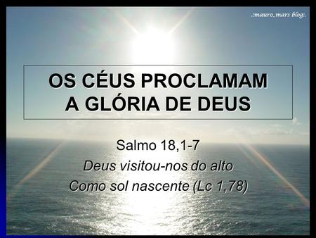 OS CÉUS PROCLAMAM A GLÓRIA DE DEUS Salmo 18,1-7 Deus visitou-nos do alto Como sol nascente (Lc 1,78)