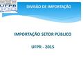 DIVISÃO DE IMPORTAÇÃO IMPORTAÇÃO SETOR PÚBLICO UFPR - 2015.