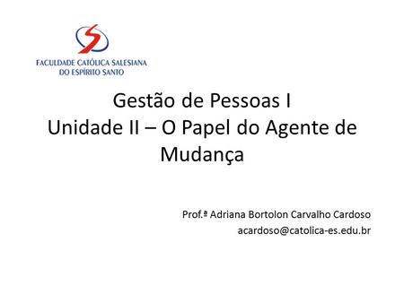 Gestão de Pessoas I Unidade II – O Papel do Agente de Mudança Prof.ª Adriana Bortolon Carvalho Cardoso