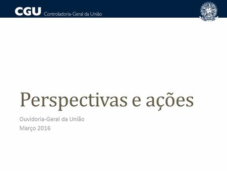 Perspectivas e ações Ouvidoria-Geral da União Março 2016.