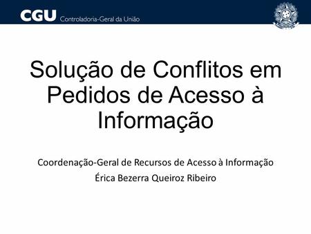 Solução de Conflitos em Pedidos de Acesso à Informação Coordenação-Geral de Recursos de Acesso à Informação Érica Bezerra Queiroz Ribeiro.