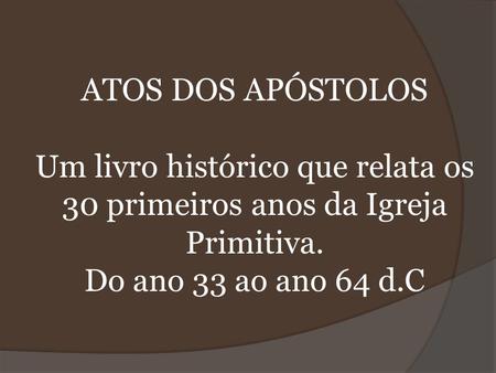 ATOS DOS APÓSTOLOS Um livro histórico que relata os 30 primeiros anos da Igreja Primitiva. Do ano 33 ao ano 64 d.C.