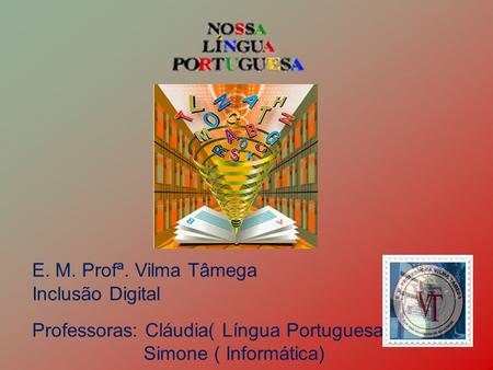 E. M. Profª. Vilma Tâmega Inclusão Digital Professoras: Cláudia( Língua Portuguesa) Simone ( Informática)