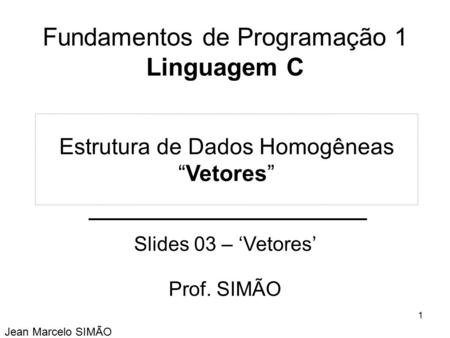 Fundamentos de Programação 1 Linguagem C Slides 03 – ‘Vetores’ Prof. SIMÃO Jean Marcelo SIMÃO Estrutura de Dados Homogêneas “Vetores” 1.