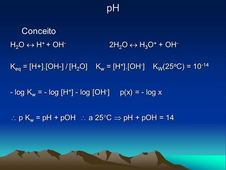 PH Conceito H 2 O  H + + OH - 2H 2 O  H 3 O + + OH - K eq = [H+].[OH-] / [H 2 O] K w = [H + ].[OH - ] K W (25 o C) = 10 -14 - log K w = - log [H + ]