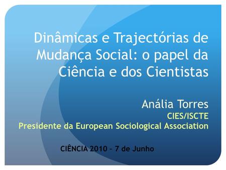 Dinâmicas e Trajectórias de Mudança Social: o papel da Ciência e dos Cientistas Anália Torres CIES/ISCTE Presidente da European Sociological Association.