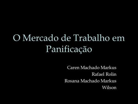 O Mercado de Trabalho em Panificação Caren Machado Markus Rafael Rolin Rosana Machado Markus Wilson.