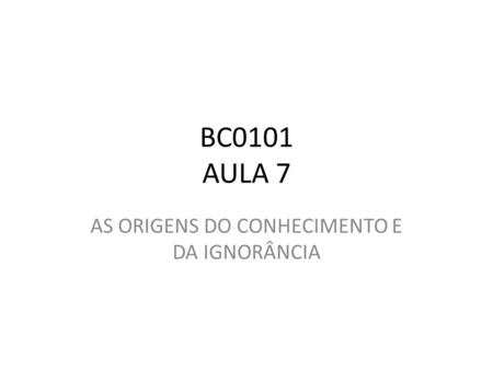 BC0101 AULA 7 AS ORIGENS DO CONHECIMENTO E DA IGNORÂNCIA.