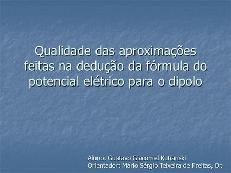 Qualidade das aproximações feitas na dedução da fórmula do potencial elétrico para o dipolo Aluno: Gustavo Giacomel Kutianski Orientador: Mário Sérgio.