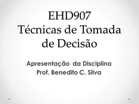 EHD907 Técnicas de Tomada de Decisão Apresentação da Disciplina Prof. Benedito C. Silva.