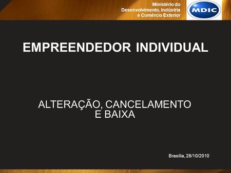 EMPREENDEDOR INDIVIDUAL ALTERAÇÃO, CANCELAMENTO E BAIXA Brasília, 28/10/2010 Ministério do Desenvolvimento, Indústria e Comércio Exterior.