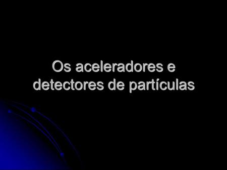 Os aceleradores e detectores de partículas