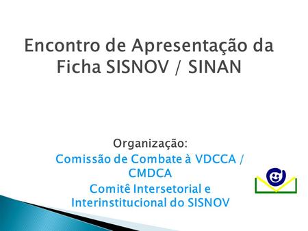 Encontro de Apresentação da Ficha SISNOV / SINAN Organização: Comissão de Combate à VDCCA / CMDCA Comitê Intersetorial e Interinstitucional do SISNOV.