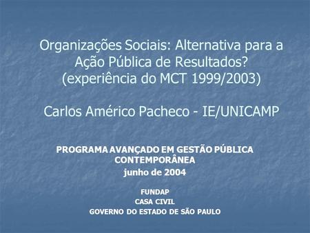 Organizações Sociais: Alternativa para a Ação Pública de Resultados? (experiência do MCT 1999/2003) Carlos Américo Pacheco - IE/UNICAMP PROGRAMA AVANÇADO.