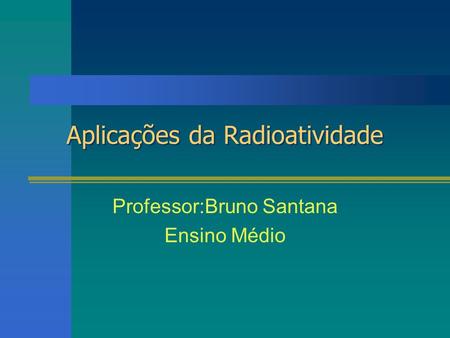 Aplicações da Radioatividade Professor:Bruno Santana Ensino Médio.