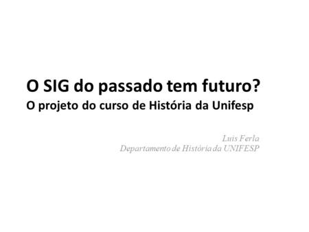 O SIG do passado tem futuro? O projeto do curso de História da Unifesp Luis Ferla Departamento de História da UNIFESP.