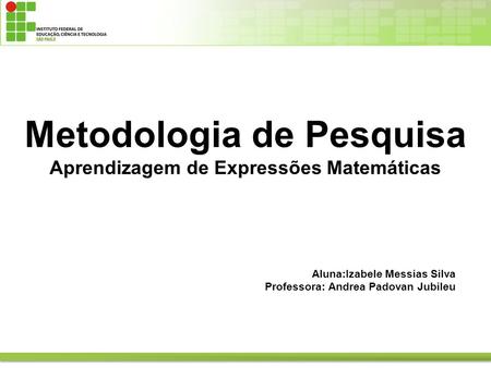 Metodologia de Pesquisa Aprendizagem de Expressões Matemáticas Aluna:Izabele Messias Silva Professora: Andrea Padovan Jubileu.