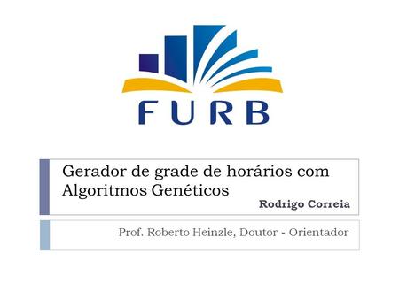 Gerador de grade de horários com Algoritmos Genéticos Prof. Roberto Heinzle, Doutor - Orientador Rodrigo Correia.