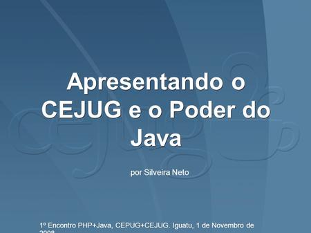 Apresentando o CEJUG e o Poder do Java 1º Encontro PHP+Java, CEPUG+CEJUG. Iguatu, 1 de Novembro de 2008. por Silveira Neto.