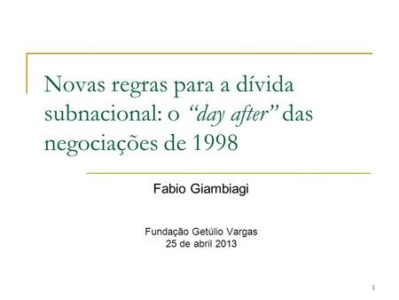 1 Novas regras para a dívida subnacional: o “day after” das negociações de 1998 Fabio Giambiagi Fundação Getúlio Vargas 25 de abril 2013.