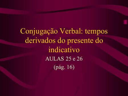 Conjugação Verbal: tempos derivados do presente do indicativo AULAS 25 e 26 (pág. 16)