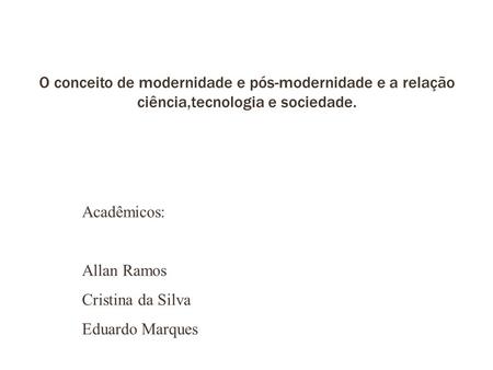 O conceito de modernidade e pós-modernidade e a relação ciência,tecnologia e sociedade. Acadêmicos: Allan Ramos Cristina da Silva Eduardo Marques.
