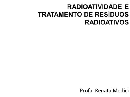 Profa. Renata Medici RADIOATIVIDADE E TRATAMENTO DE RESÍDUOS RADIOATIVOS.