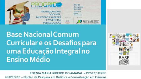 Base Nacional Comum Curricular e os Desafios para uma Educação Integral no Ensino Médio EDENIA MARIA RIBEIRO DO AMARAL – PPGEC/UFRPE NUPEDICC – Núcleo.