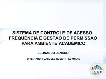 SISTEMA DE CONTROLE DE ACESSO, FREQÜÊNCIA E GESTÃO DE PERMISSÃO PARA AMBIENTE ACADÊMICO LEONARDO DENARDI ORIENTADOR: JACQUES ROBERT HECKMANN.