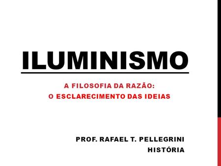 ILUMINISMO A FILOSOFIA DA RAZÃO: O ESCLARECIMENTO DAS IDEIAS PROF. RAFAEL T. PELLEGRINI HISTÓRIA.