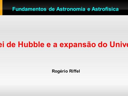 A Lei de Hubble e a expansão do Universo Rogério Riffel Fundamentos de Astronomia e Astrofísica.
