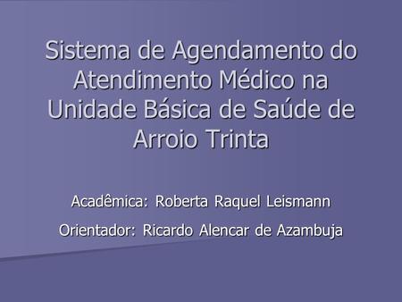 Sistema de Agendamento do Atendimento Médico na Unidade Básica de Saúde de Arroio Trinta Acadêmica: Roberta Raquel Leismann Orientador: Ricardo Alencar.