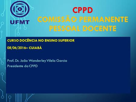 CPPD COMISSÃO PERMANENTE PESSOAL DOCENTE CURSO DOCÊNCIA NO ENSINO SUPERIOR 08/06/2016– CUIABÁ Prof. Dr. João Wanderley Vilela Garcia Presidente da CPPD.