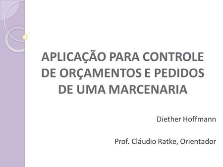 APLICAÇÃO PARA CONTROLE DE ORÇAMENTOS E PEDIDOS DE UMA MARCENARIA Diether Hoffmann Prof. Cláudio Ratke, Orientador.