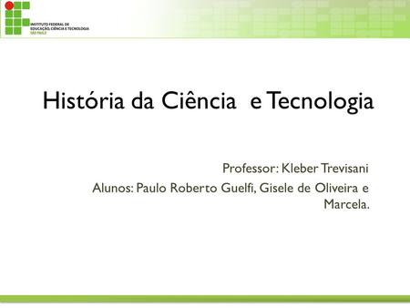 Professor: Kleber Trevisani Alunos: Paulo Roberto Guelfi, Gisele de Oliveira e Marcela. História da Ciência e Tecnologia.