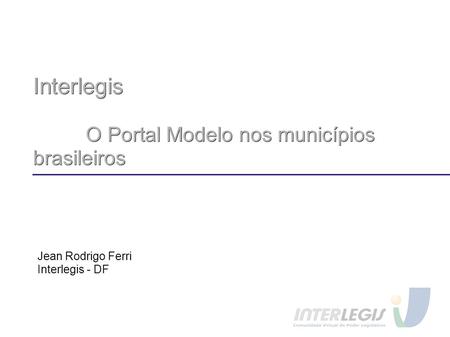 Interlegis O Portal Modelo nos municípios brasileiros Jean Rodrigo Ferri Interlegis - DF.